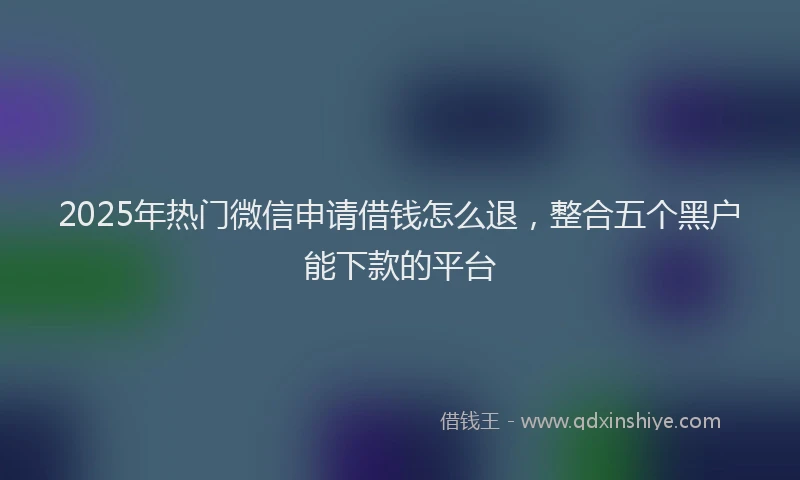 2025年热门微信申请借钱怎么退，整合五个黑户能下款的平台