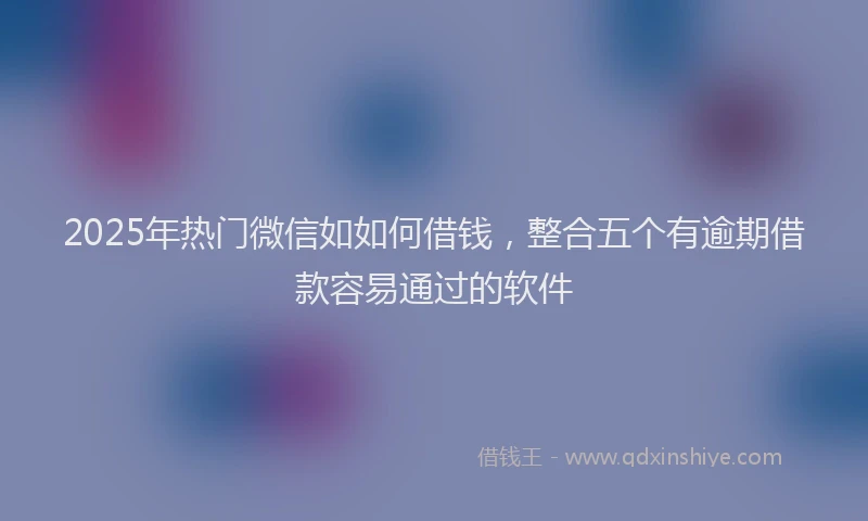 2025年热门微信如如何借钱，整合五个有逾期借款容易通过的软件