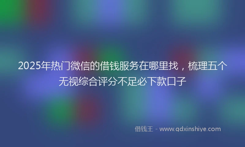 2025年热门微信的借钱服务在哪里找，梳理五个无视综合评分不足必下款口子