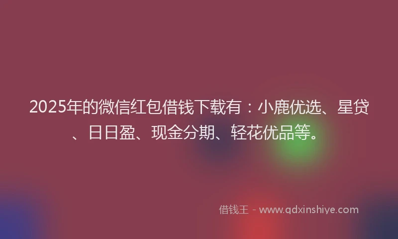 2025年的微信红包借钱下载有：小鹿优选、星贷、日日盈、现金分期、轻花优品等。