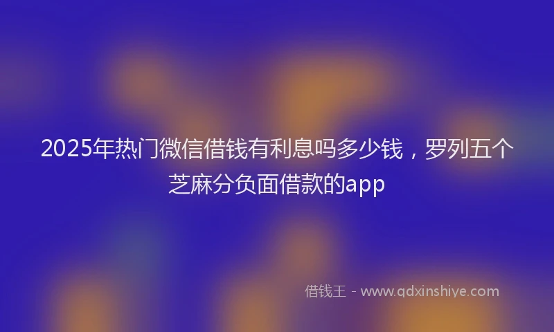 2025年热门微信借钱有利息吗多少钱，罗列五个芝麻分负面借款的app