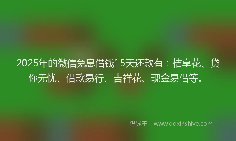 2025年的微信免息借钱15天还款有：桔享花、贷你无忧、借款易行、吉祥花、现金易借等。