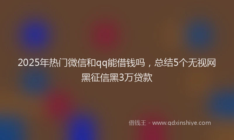 2025年热门微信和qq能借钱吗，总结5个无视网黑征信黑3万贷款