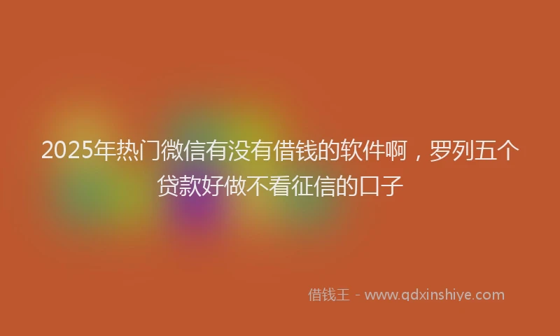2025年热门微信有没有借钱的软件啊，罗列五个贷款好做不看征信的口子