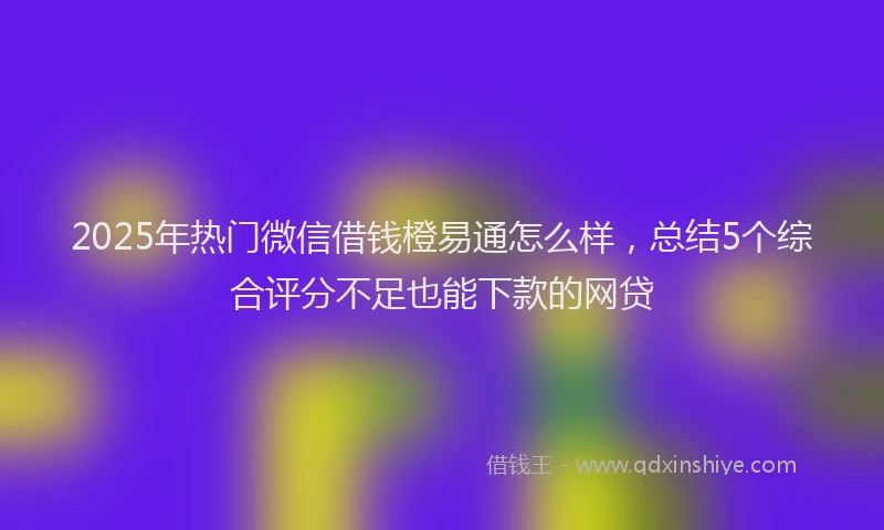 2025年热门微信借钱橙易通怎么样，总结5个综合评分不足也能下款的网贷