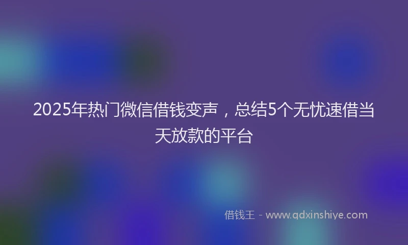 2025年热门微信借钱变声，总结5个无忧速借当天放款的平台