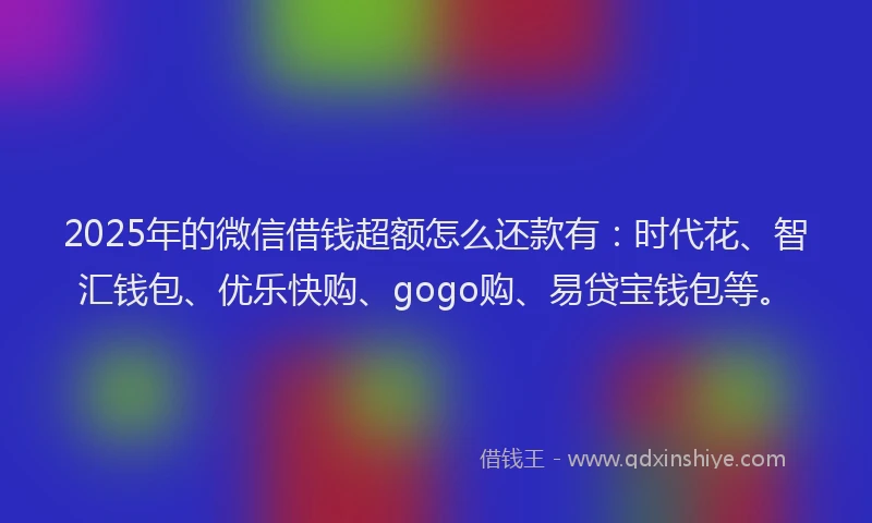 2025年的微信借钱超额怎么还款有：时代花、智汇钱包、优乐快购、gogo购、易贷宝钱包等。