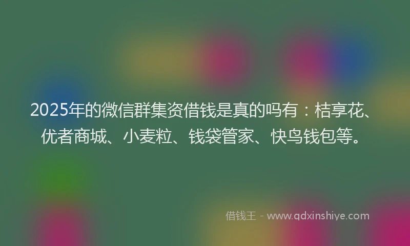 2025年的微信群集资借钱是真的吗有：桔享花、优者商城、小麦粒、钱袋管家、快鸟钱包等。