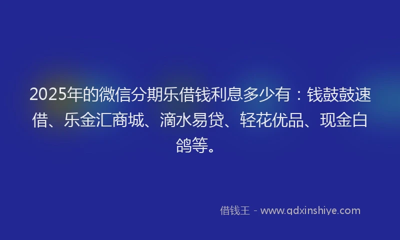 2025年的微信分期乐借钱利息多少有：钱鼓鼓速借、乐金汇商城、滴水易贷、轻花优品、现金白鸽等。