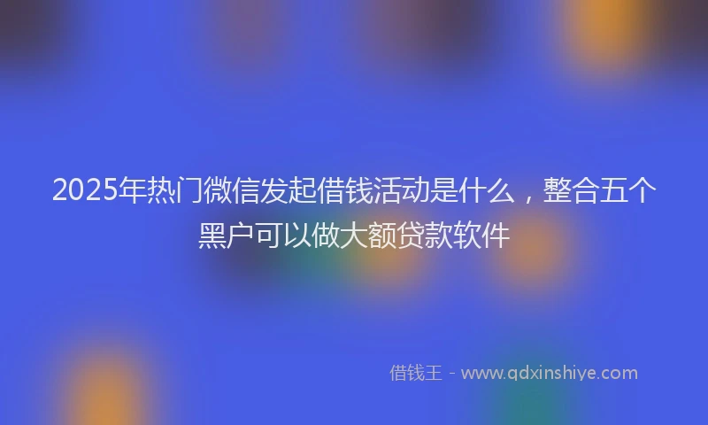 2025年热门微信发起借钱活动是什么，整合五个黑户可以做大额贷款软件