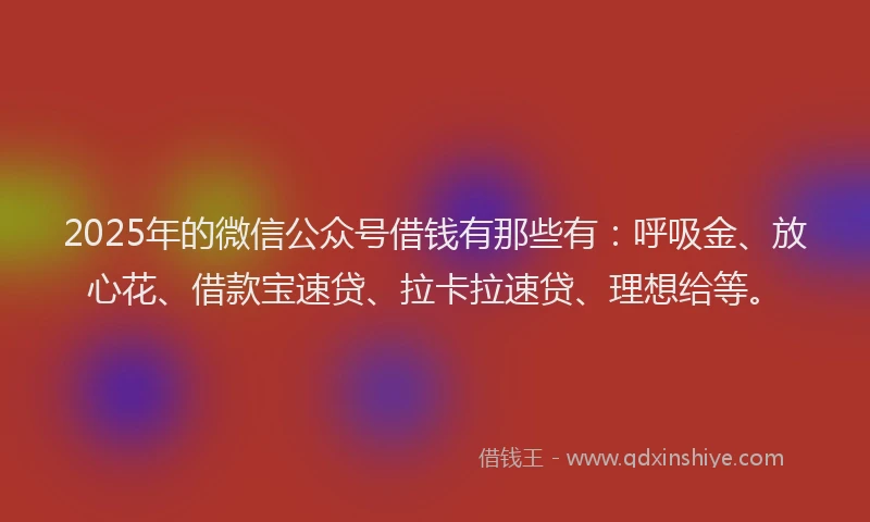 2025年的微信公众号借钱有那些有：呼吸金、放心花、借款宝速贷、拉卡拉速贷、理想给等。
