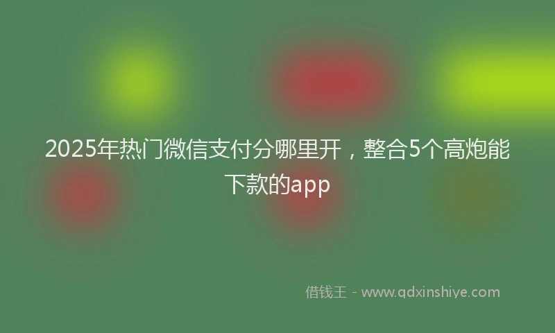 2025年热门微信支付分哪里开，整合5个高炮能下款的app