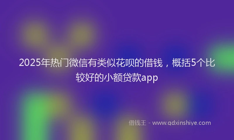 2025年热门微信有类似花呗的借钱，概括5个比较好的小额贷款app