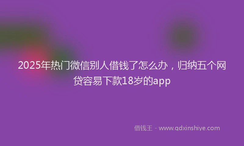 2025年热门微信别人借钱了怎么办，归纳五个网贷容易下款18岁的app