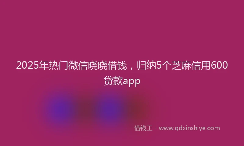 2025年热门微信晓晓借钱，归纳5个芝麻信用600贷款app