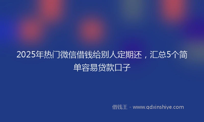 2025年热门微信借钱给别人定期还，汇总5个简单容易贷款口子