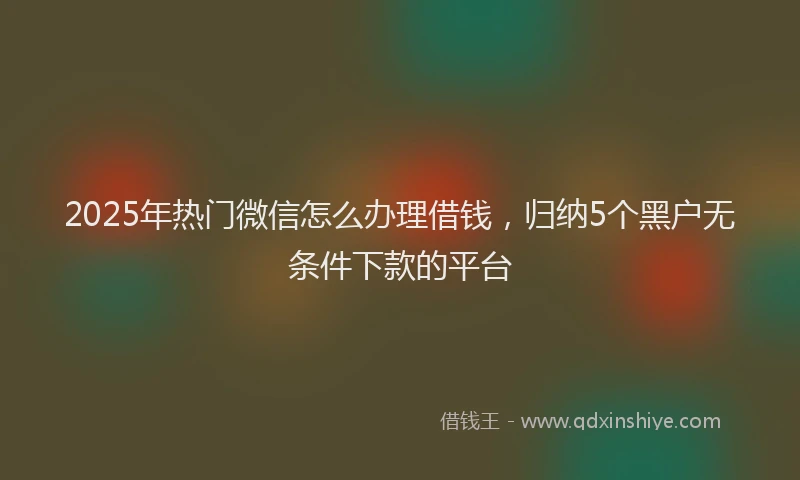 2025年热门微信怎么办理借钱，归纳5个黑户无条件下款的平台