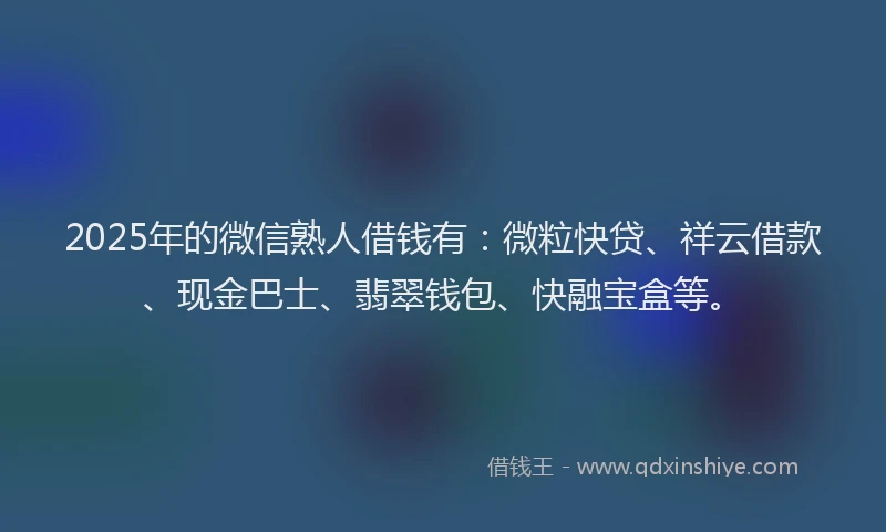 2025年的微信熟人借钱有：微粒快贷、祥云借款、现金巴士、翡翠钱包、快融宝盒等。