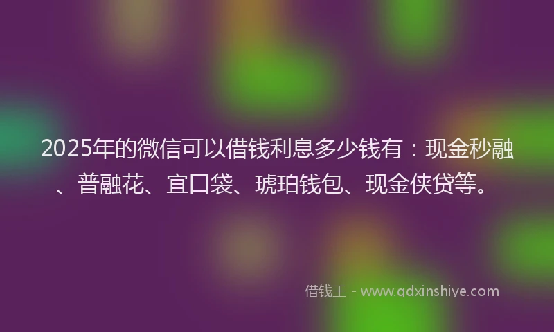 2025年的微信可以借钱利息多少钱有：现金秒融、普融花、宜口袋、琥珀钱包、现金侠贷等。