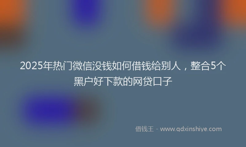 2025年热门微信没钱如何借钱给别人，整合5个黑户好下款的网贷口子