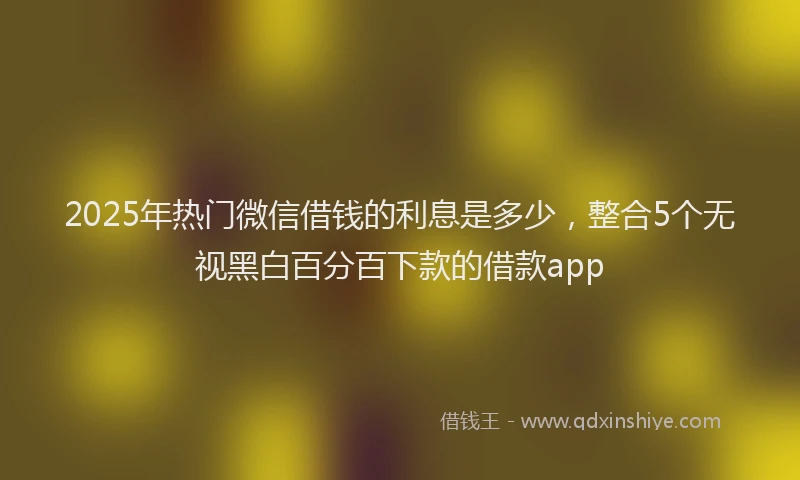 2025年热门微信借钱的利息是多少，整合5个无视黑白百分百下款的借款app