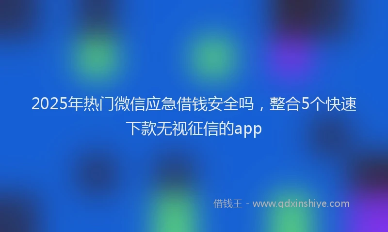 2025年热门微信应急借钱安全吗，整合5个快速下款无视征信的app