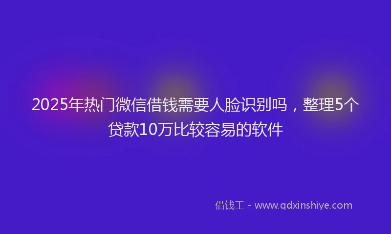 2025年热门微信借钱需要人脸识别吗，整理5个贷款10万比较容易的软件