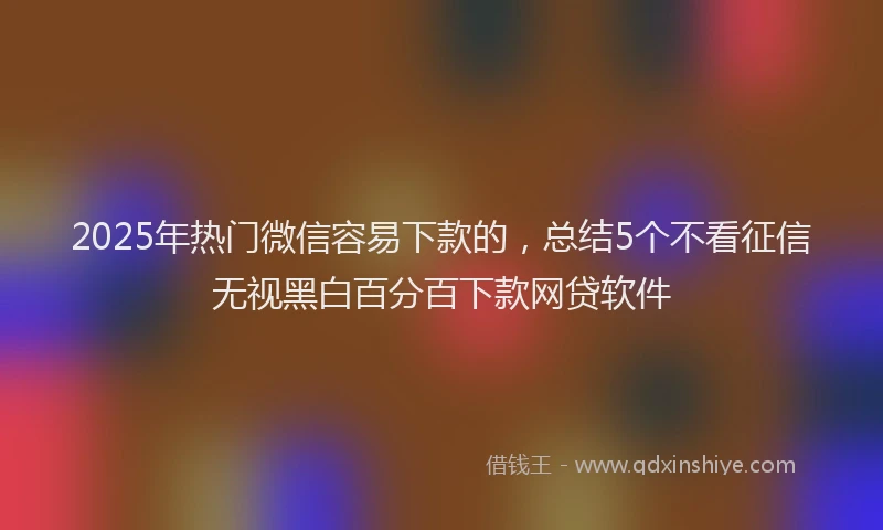 2025年热门微信容易下款的，总结5个不看征信无视黑白百分百下款网贷软件