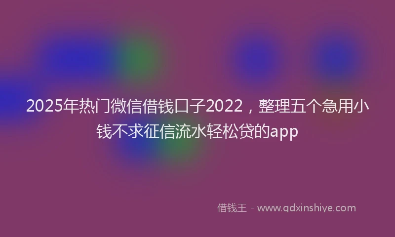 2025年热门微信借钱口子2022，整理五个急用小钱不求征信流水轻松贷的app