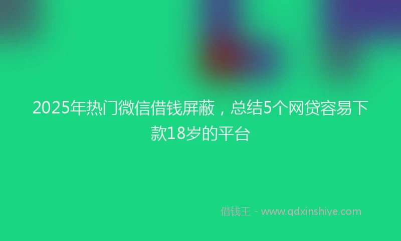 2025年热门微信借钱屏蔽，总结5个网贷容易下款18岁的平台