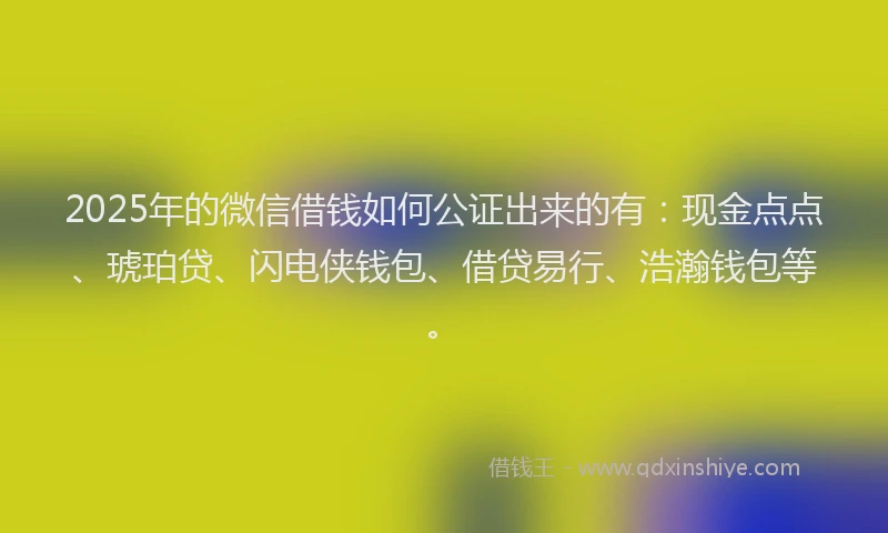 2025年的微信借钱如何公证出来的有：现金点点、琥珀贷、闪电侠钱包、借贷易行、浩瀚钱包等。