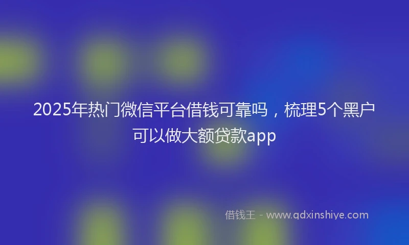 2025年热门微信平台借钱可靠吗，梳理5个黑户可以做大额贷款app