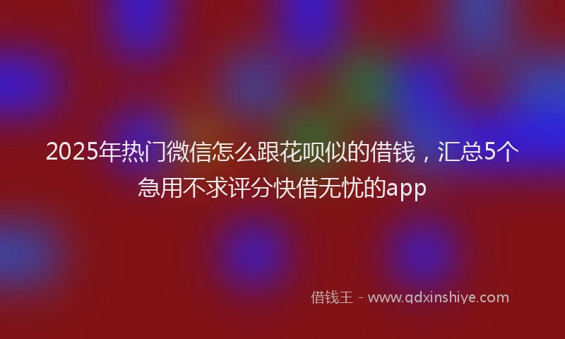 2025年热门微信怎么跟花呗似的借钱，汇总5个急用不求评分快借无忧的app
