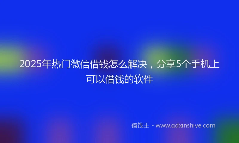 2025年热门微信借钱怎么解决，分享5个手机上可以借钱的软件