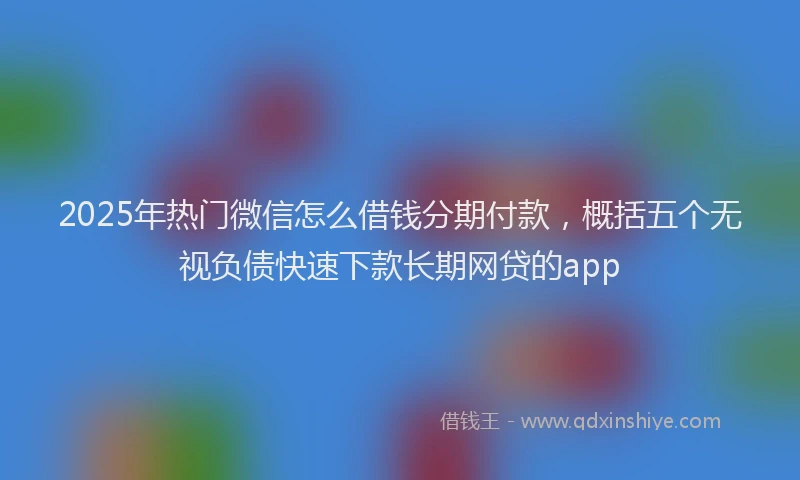 2025年热门微信怎么借钱分期付款，概括五个无视负债快速下款长期网贷的app