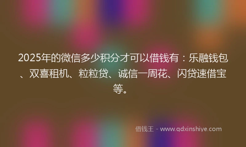 2025年的微信多少积分才可以借钱有：乐融钱包、双喜租机、粒粒贷、诚信一周花、闪贷速借宝等。