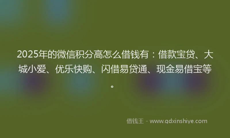 2025年的微信积分高怎么借钱有：借款宝贷、大城小爱、优乐快购、闪借易贷通、现金易借宝等。