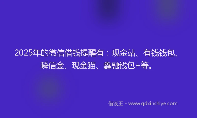 2025年的微信借钱提醒有：现金站、有钱钱包、瞬信金、现金猫、鑫融钱包+等。