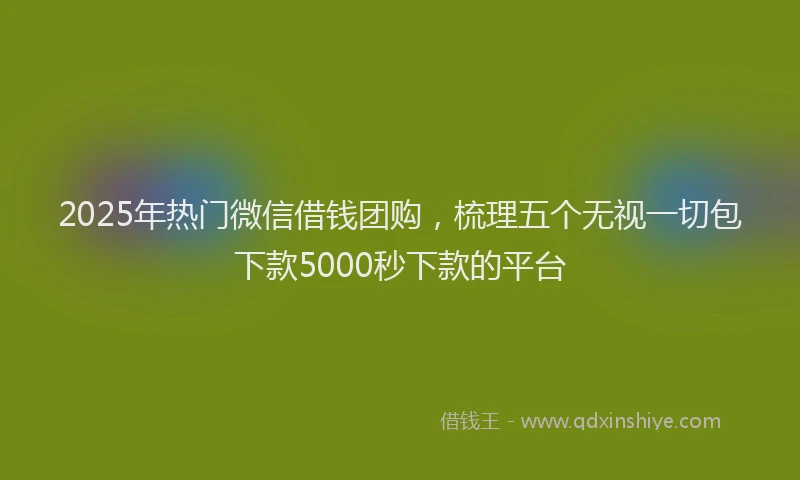 2025年热门微信借钱团购，梳理五个无视一切包下款5000秒下款的平台