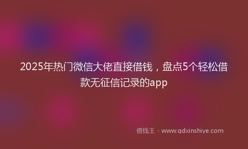 2025年热门微信大佬直接借钱，盘点5个轻松借款无征信记录的app