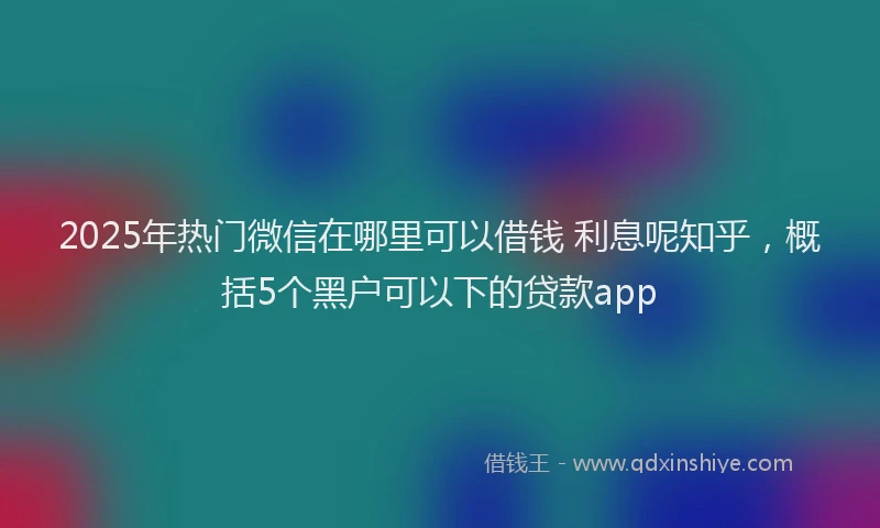 2025年热门微信在哪里可以借钱 利息呢知乎，概括5个黑户可以下的贷款app