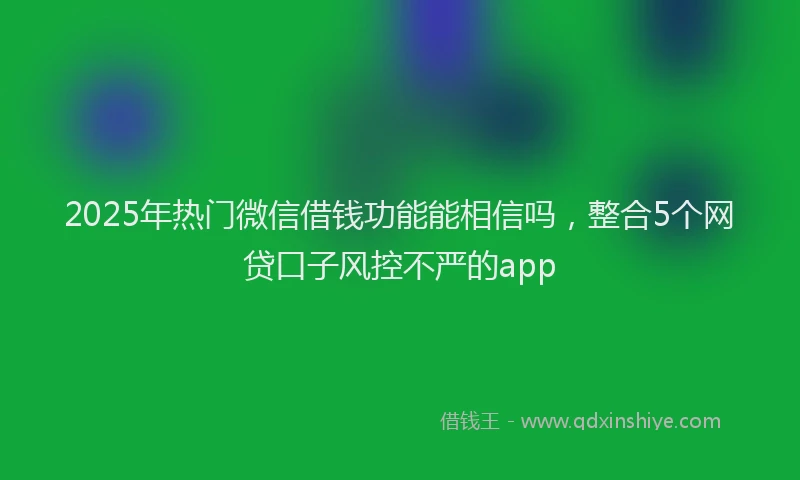2025年热门微信借钱功能能相信吗，整合5个网贷口子风控不严的app