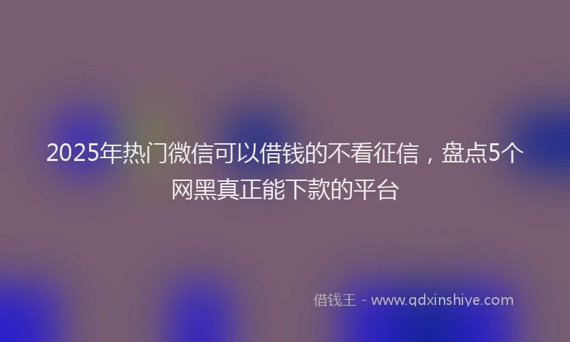 2025年热门微信可以借钱的不看征信，盘点5个网黑真正能下款的平台