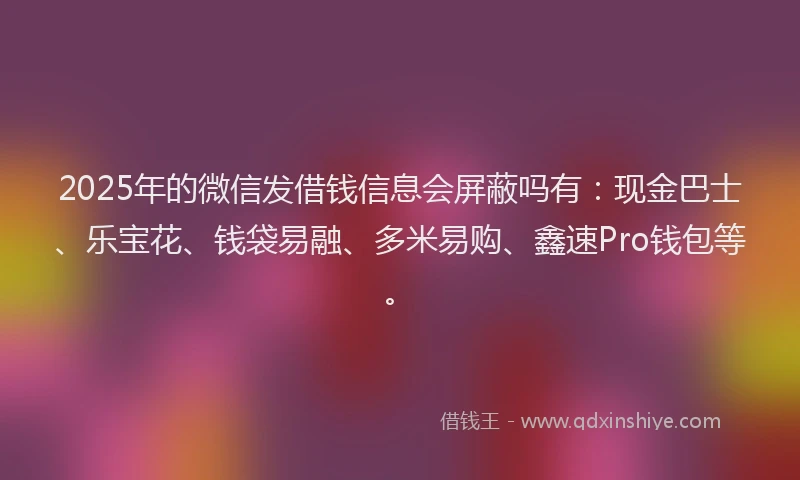 2025年的微信发借钱信息会屏蔽吗有：现金巴士、乐宝花、钱袋易融、多米易购、鑫速Pro钱包等。