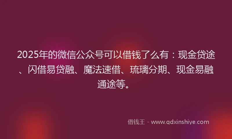 2025年的微信公众号可以借钱了么有：现金贷途、闪借易贷融、魔法速借、琉璃分期、现金易融通途等。