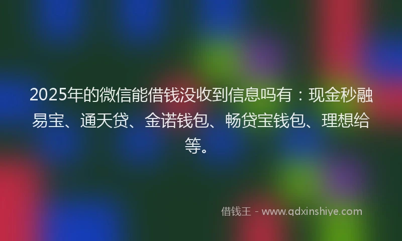 2025年的微信能借钱没收到信息吗有：现金秒融易宝、通天贷、金诺钱包、畅贷宝钱包、理想给等。