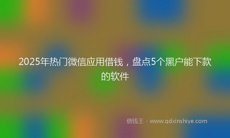 2025年热门微信应用借钱，盘点5个黑户能下款的软件