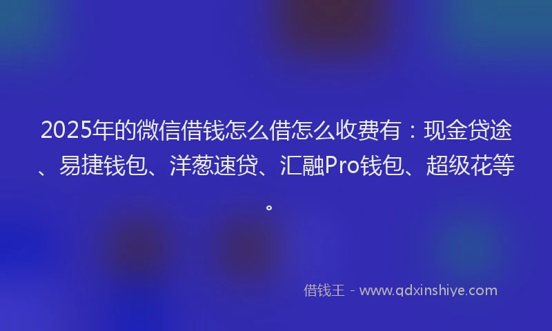 2025年的微信借钱怎么借怎么收费有：现金贷途、易捷钱包、洋葱速贷、汇融Pro钱包、超级花等。