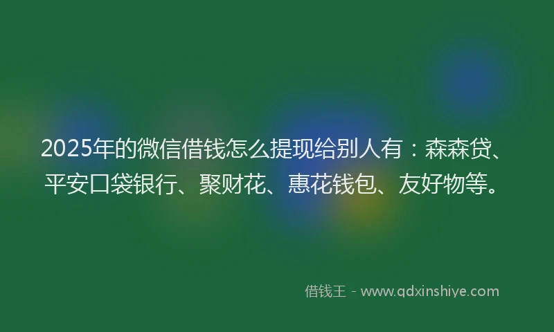 2025年的微信借钱怎么提现给别人有：森森贷、平安口袋银行、聚财花、惠花钱包、友好物等。