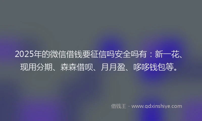 2025年的微信借钱要征信吗安全吗有：新一花、现用分期、森森借呗、月月盈、哆哆钱包等。